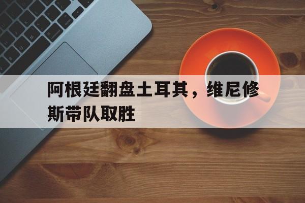 阿根廷翻盘土耳其，维尼修斯带队取胜
